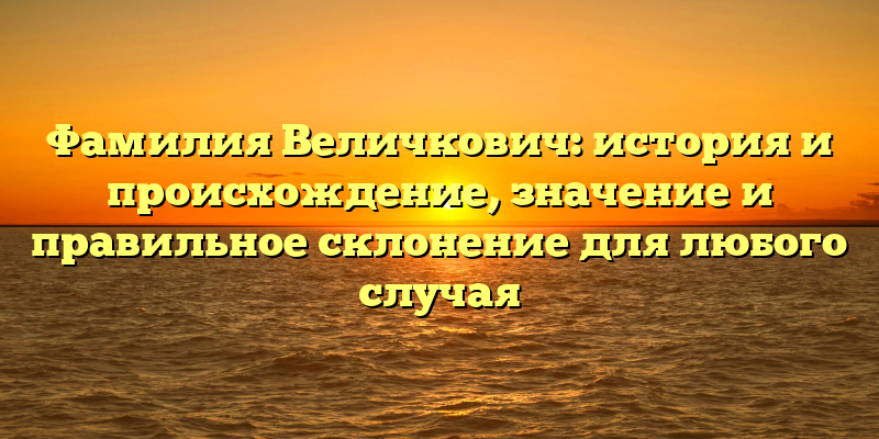 Фамилия Величкович: история и происхождение, значение и правильное склонение для любого случая