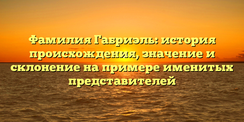Фамилия Габриэль: история происхождения, значение и склонение на примере именитых представителей