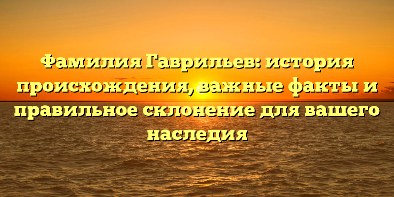 Фамилия Гаврильев: история происхождения, важные факты и правильное склонение для вашего наследия