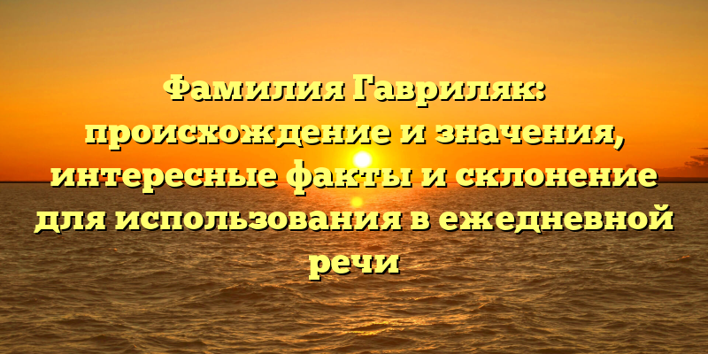 Фамилия Гавриляк: происхождение и значения, интересные факты и склонение для использования в ежедневной речи