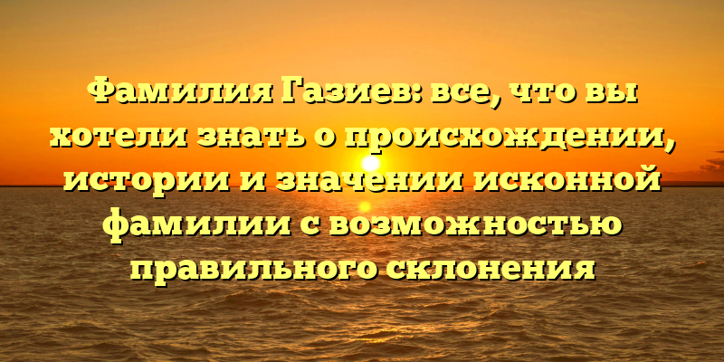 Фамилия Газиев: все, что вы хотели знать о происхождении, истории и значении исконной фамилии с возможностью правильного склонения