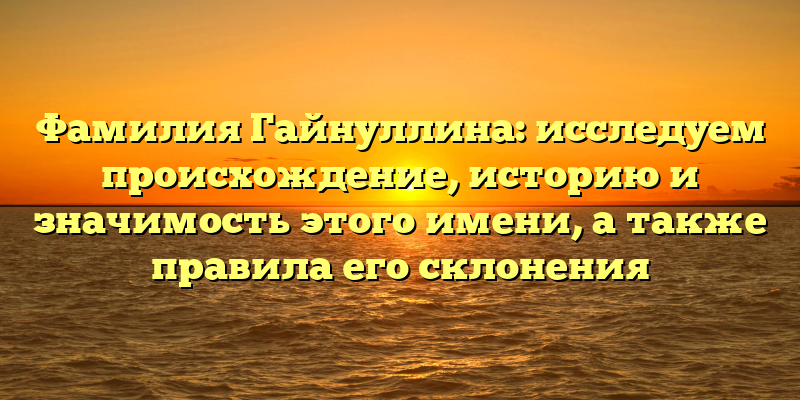 Фамилия Гайнуллина: исследуем происхождение, историю и значимость этого имени, а также правила его склонения