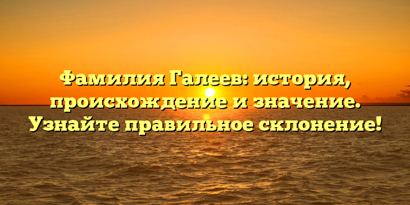 Фамилия Галеев: история, происхождение и значение. Узнайте правильное склонение!