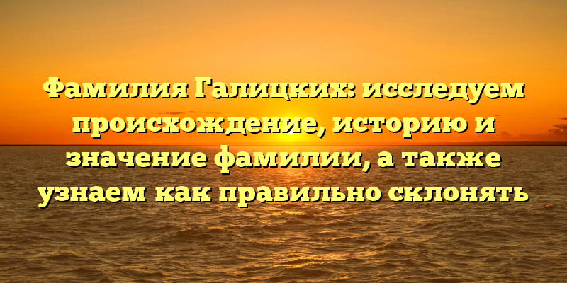 Фамилия Галицких: исследуем происхождение, историю и значение фамилии, а также узнаем как правильно склонять