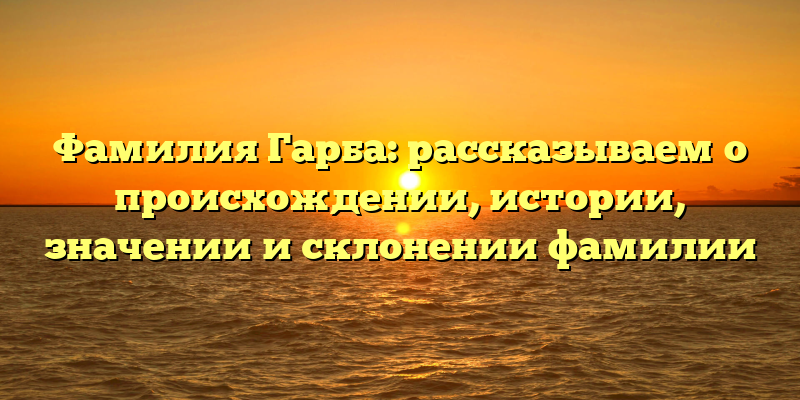 Фамилия Гарба: рассказываем о происхождении, истории, значении и склонении фамилии