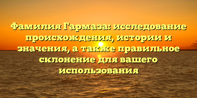 Фамилия Гармаза: исследование происхождения, истории и значения, а также правильное склонение для вашего использования