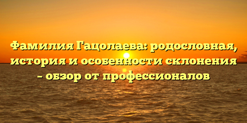 Фамилия Гацолаева: родословная, история и особенности склонения – обзор от профессионалов