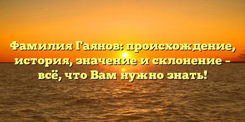 Фамилия Гаянов: происхождение, история, значение и склонение – всё, что Вам нужно знать!