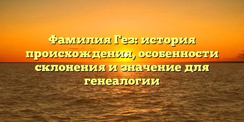 Фамилия Гез: история происхождения, особенности склонения и значение для генеалогии