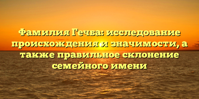 Фамилия Гечба: исследование происхождения и значимости, а также правильное склонение семейного имени