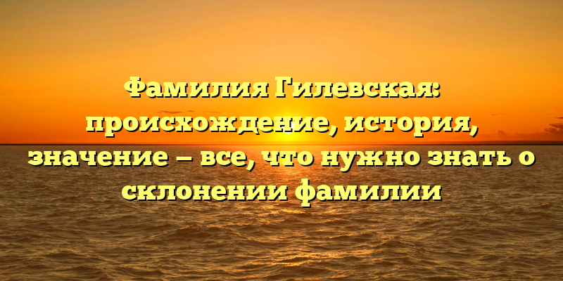 Фамилия Гилевская: происхождение, история, значение — все, что нужно знать о склонении фамилии