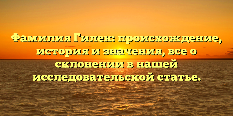 Фамилия Гилек: происхождение, история и значения, все о склонении в нашей исследовательской статье.