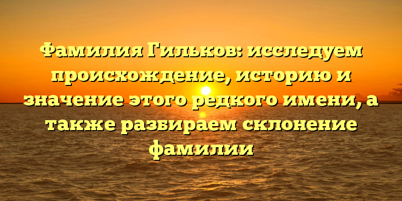 Фамилия Гильков: исследуем происхождение, историю и значение этого редкого имени, а также разбираем склонение фамилии