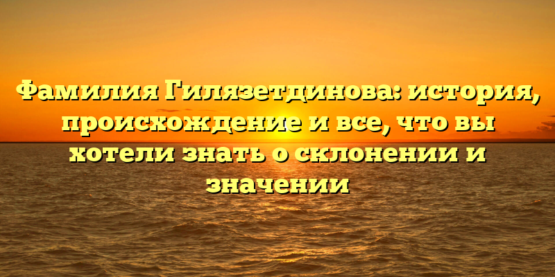 Фамилия Гилязетдинова: история, происхождение и все, что вы хотели знать о склонении и значении
