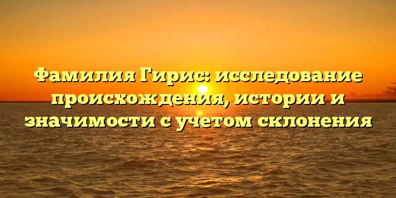 Фамилия Гирис: исследование происхождения, истории и значимости с учетом склонения