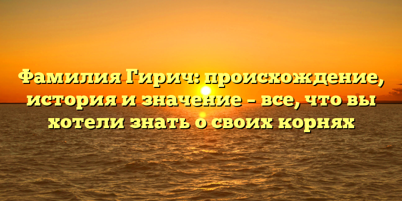 Фамилия Гирич: происхождение, история и значение – все, что вы хотели знать о своих корнях