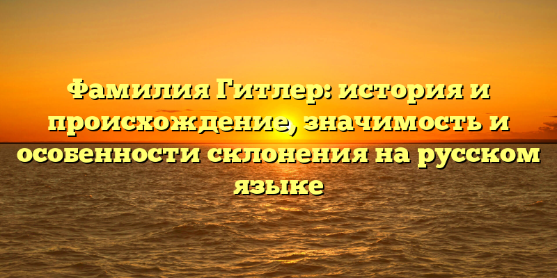 Фамилия Гитлер: история и происхождение, значимость и особенности склонения на русском языке