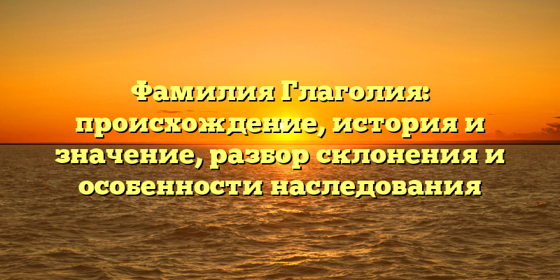 Фамилия Глаголия: происхождение, история и значение, разбор склонения и особенности наследования