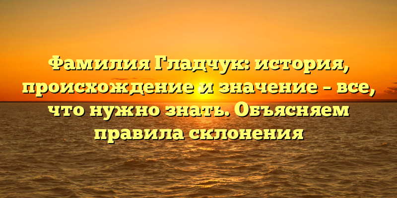 Фамилия Гладчук: история, происхождение и значение – все, что нужно знать. Объясняем правила склонения