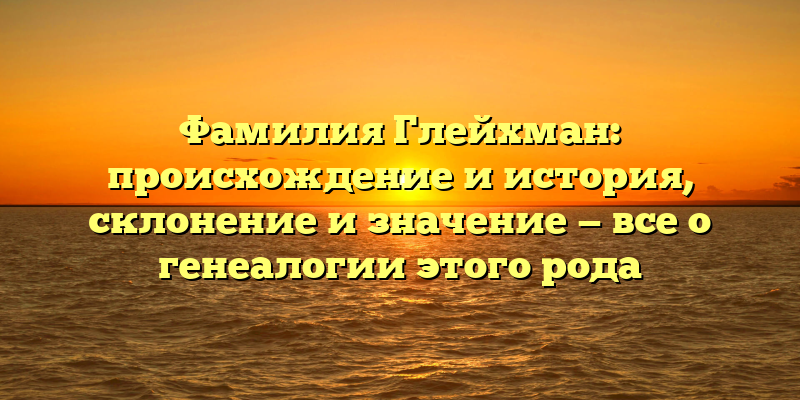 Фамилия Глейхман: происхождение и история, склонение и значение — все о генеалогии этого рода