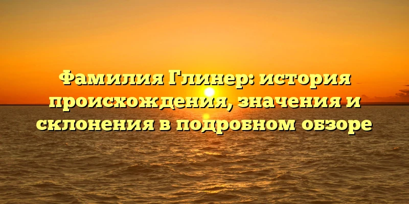 Фамилия Глинер: история происхождения, значения и склонения в подробном обзоре