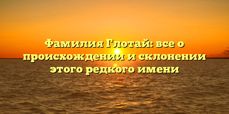 Фамилия Глотай: все о происхождении и склонении этого редкого имени
