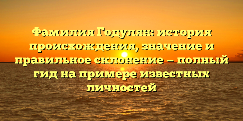 Фамилия Годулян: история происхождения, значение и правильное склонение — полный гид на примере известных личностей