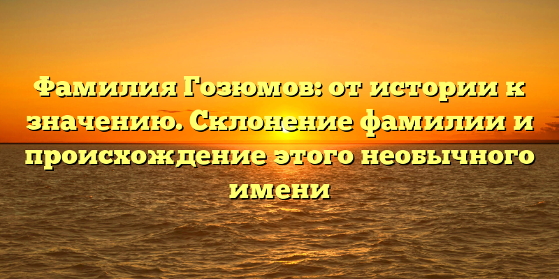 Фамилия Гозюмов: от истории к значению. Склонение фамилии и происхождение этого необычного имени