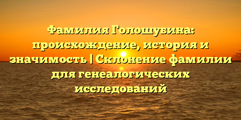 Фамилия Голошубина: происхождение, история и значимость | Склонение фамилии для генеалогических исследований
