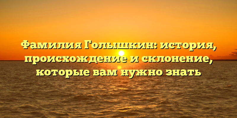 Фамилия Голышкин: история, происхождение и склонение, которые вам нужно знать