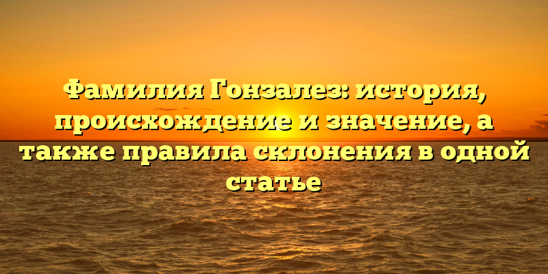Фамилия Гонзалез: история, происхождение и значение, а также правила склонения в одной статье