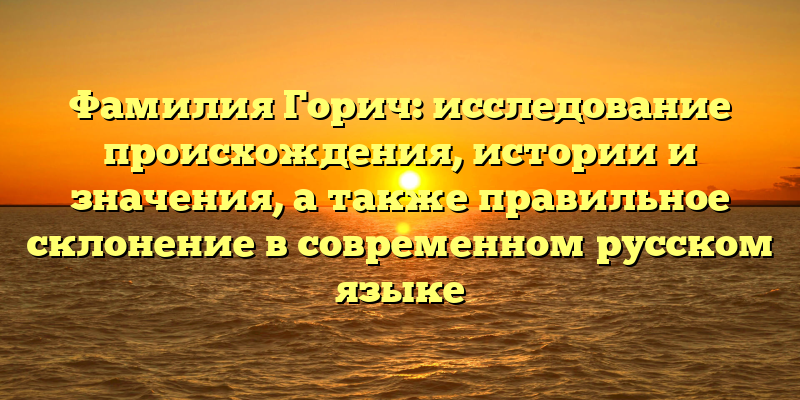 Фамилия Горич: исследование происхождения, истории и значения, а также правильное склонение в современном русском языке