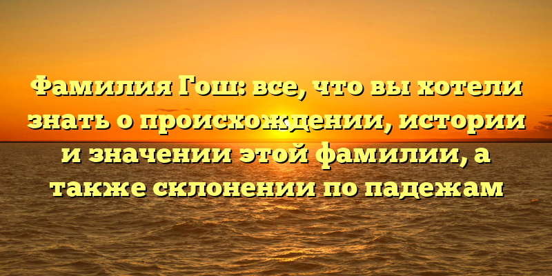 Фамилия Гош: все, что вы хотели знать о происхождении, истории и значении этой фамилии, а также склонении по падежам