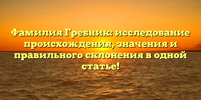 Фамилия Гребник: исследование происхождения, значения и правильного склонения в одной статье!