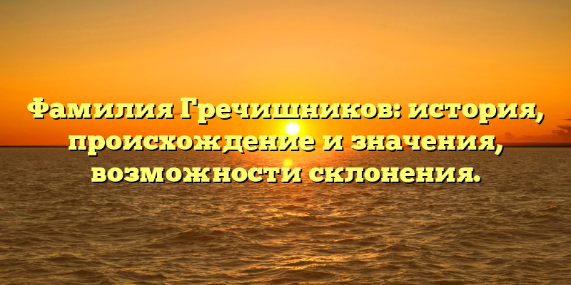 Фамилия Гречишников: история, происхождение и значения, возможности склонения.