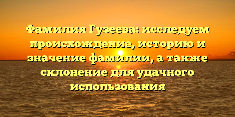 Фамилия Гузеева: исследуем происхождение, историю и значение фамилии, а также склонение для удачного использования