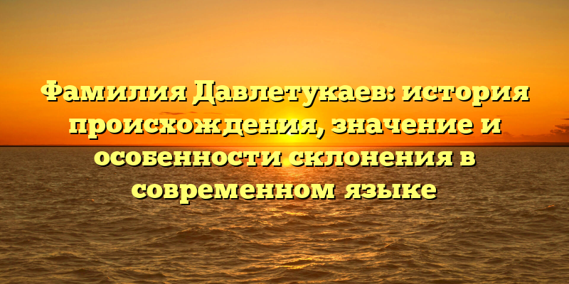 Фамилия Давлетукаев: история происхождения, значение и особенности склонения в современном языке