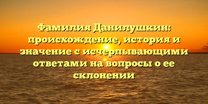 Фамилия Данилушкин: происхождение, история и значение с исчерпывающими ответами на вопросы о ее склонении