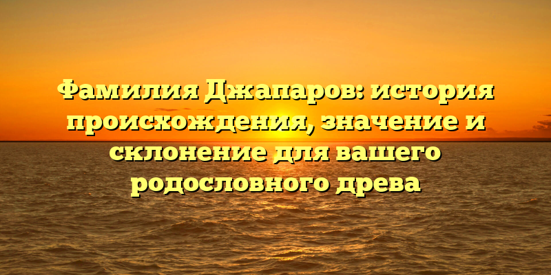 Фамилия Джапаров: история происхождения, значение и склонение для вашего родословного древа