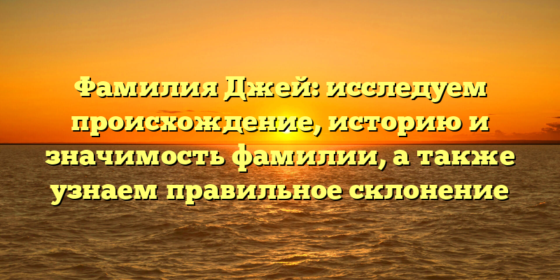 Фамилия Джей: исследуем происхождение, историю и значимость фамилии, а также узнаем правильное склонение