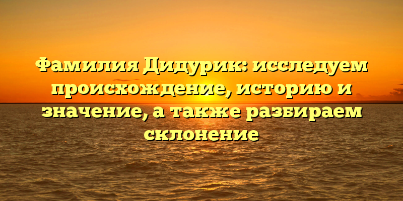 Фамилия Дидурик: исследуем происхождение, историю и значение, а также разбираем склонение