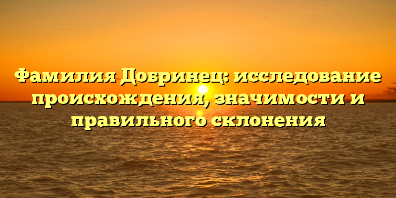 Фамилия Добринец: исследование происхождения, значимости и правильного склонения