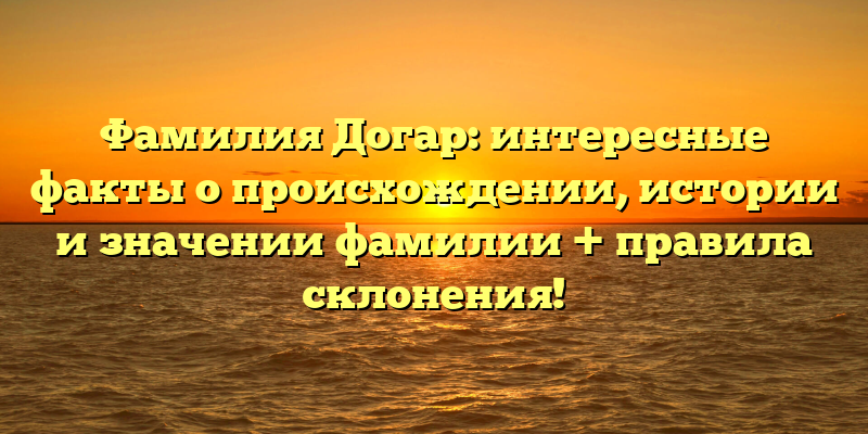 Фамилия Догар: интересные факты о происхождении, истории и значении фамилии + правила склонения!