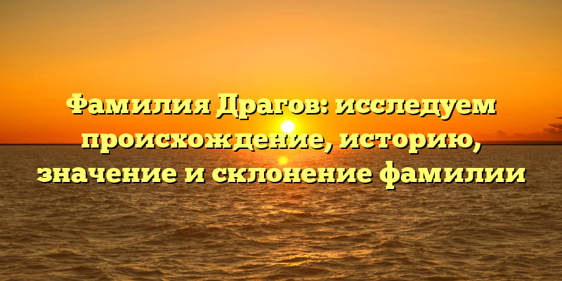 Фамилия Драгов: исследуем происхождение, историю, значение и склонение фамилии