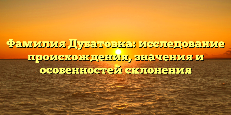 Фамилия Дубатовка: исследование происхождения, значения и особенностей склонения
