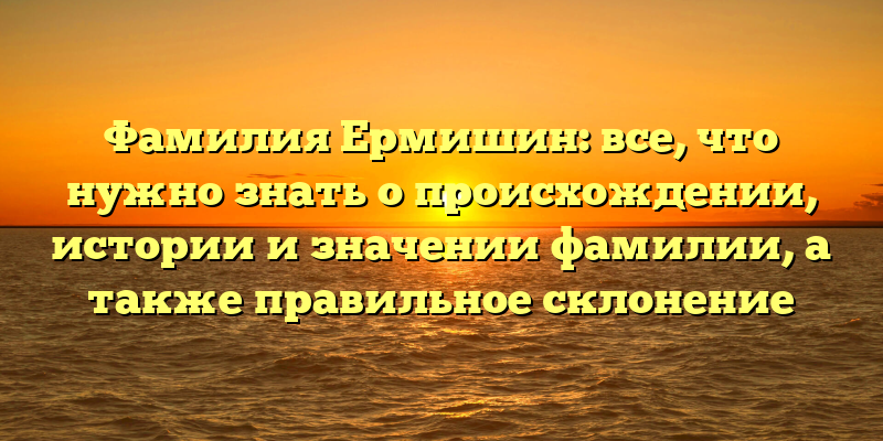 Фамилия Ермишин: все, что нужно знать о происхождении, истории и значении фамилии, а также правильное склонение