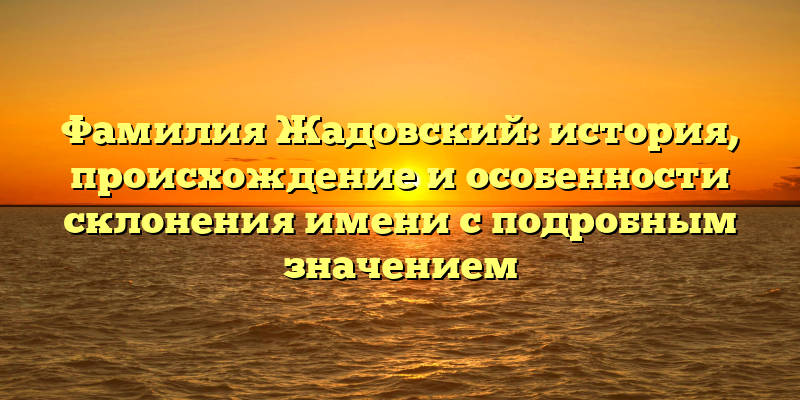 Фамилия Жадовский: история, происхождение и особенности склонения имени с подробным значением
