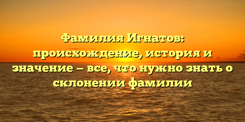 Фамилия Игнатов: происхождение, история и значение — все, что нужно знать о склонении фамилии