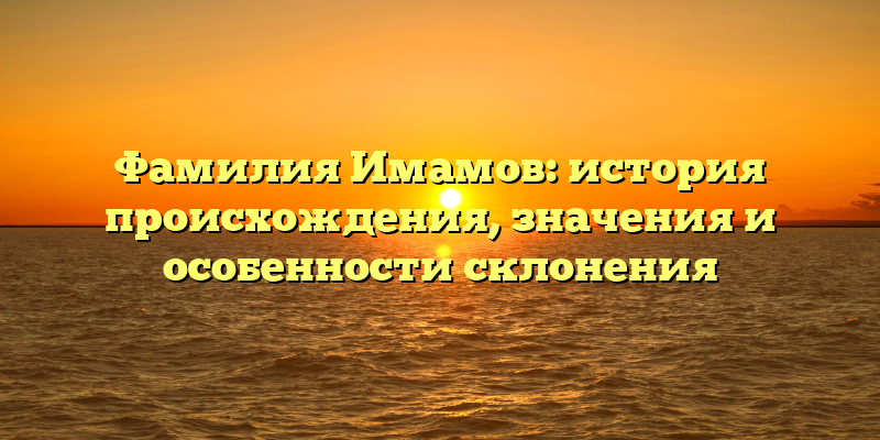 Фамилия Имамов: история происхождения, значения и особенности склонения