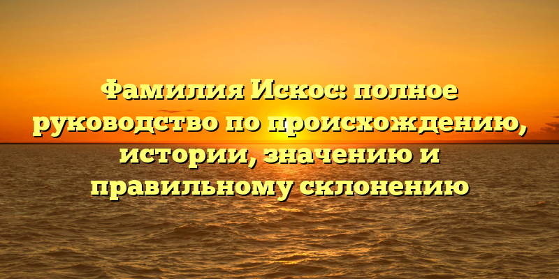 Фамилия Искос: полное руководство по происхождению, истории, значению и правильному склонению